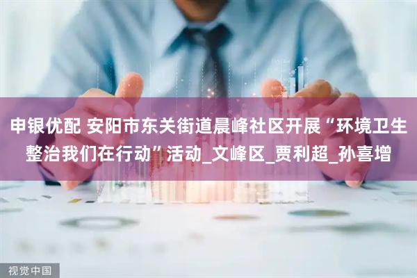 申银优配 安阳市东关街道晨峰社区开展“环境卫生整治我们在行动”活动_文峰区_贾利超_孙喜增