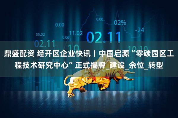 鼎盛配资 经开区企业快讯丨中国启源“零碳园区工程技术研究中心”正式揭牌_建设_余位_转型