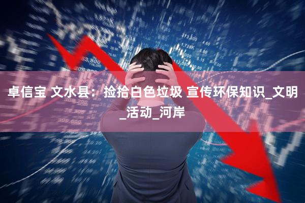 卓信宝 文水县：捡拾白色垃圾 宣传环保知识_文明_活动_河岸
