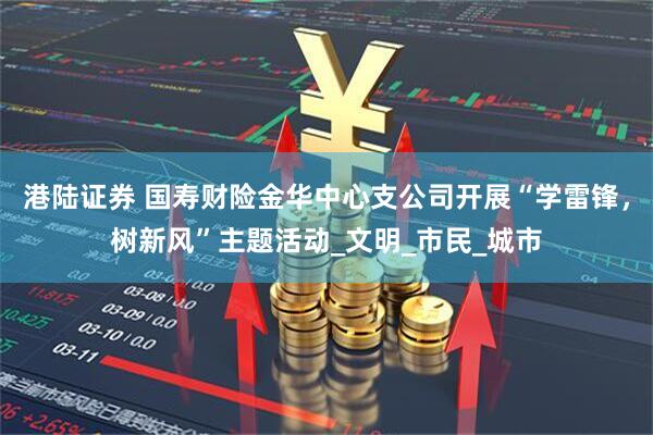 港陆证券 国寿财险金华中心支公司开展“学雷锋，树新风”主题活动_文明_市民_城市