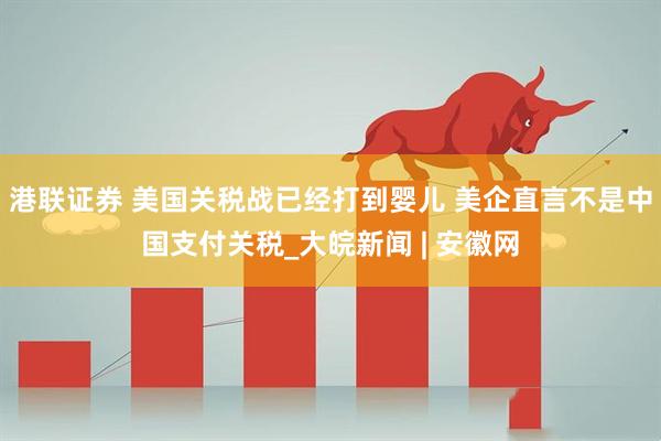 港联证券 美国关税战已经打到婴儿 美企直言不是中国支付关税_大皖新闻 | 安徽网