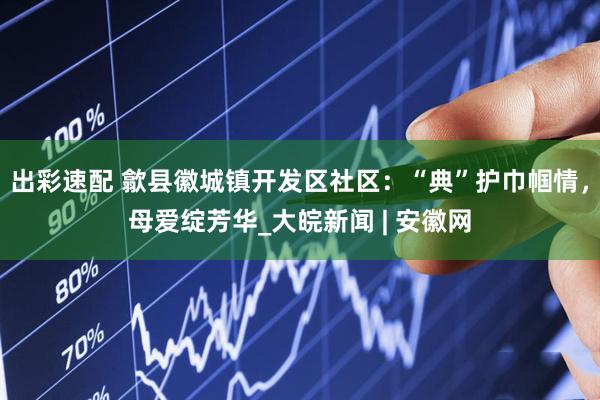 出彩速配 歙县徽城镇开发区社区：“典”护巾帼情，母爱绽芳华_大皖新闻 | 安徽网