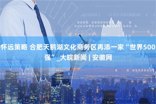 怀远策略 合肥天鹅湖文化商务区再添一家“世界500强”_大皖新闻 | 安徽网