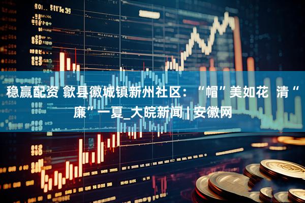 稳赢配资 歙县徽城镇新州社区：“帽”美如花  清“廉”一夏_大皖新闻 | 安徽网