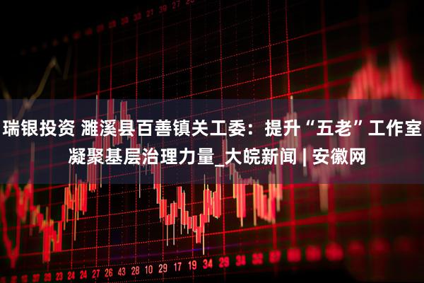 瑞银投资 濉溪县百善镇关工委：提升“五老”工作室  凝聚基层治理力量_大皖新闻 | 安徽网