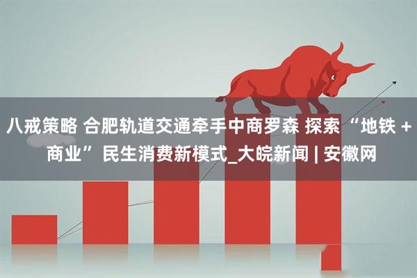 八戒策略 合肥轨道交通牵手中商罗森 探索 “地铁 + 商业” 民生消费新模式_大皖新闻 | 安徽网