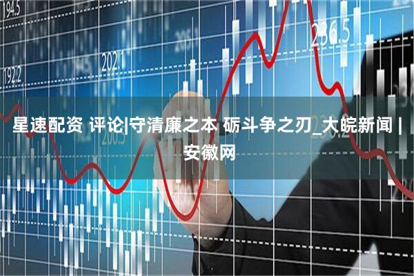 星速配资 评论|守清廉之本 砺斗争之刃_大皖新闻 | 安徽网