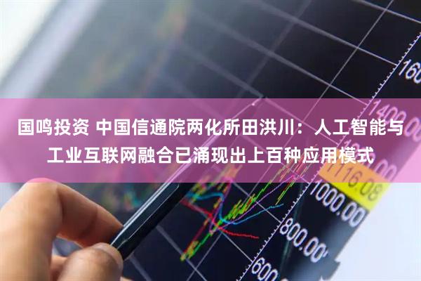 国鸣投资 中国信通院两化所田洪川：人工智能与工业互联网融合已涌现出上百种应用模式