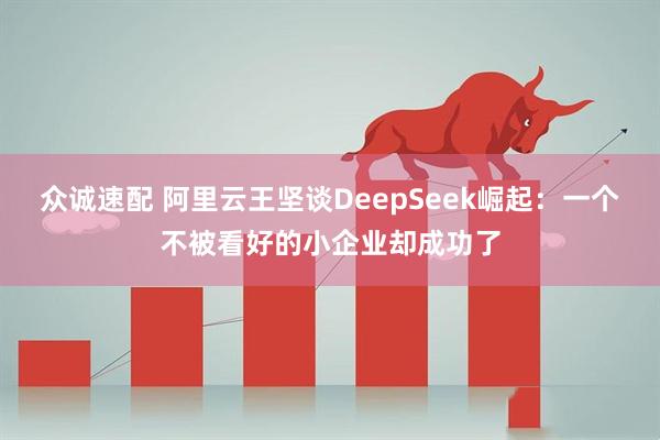 众诚速配 阿里云王坚谈DeepSeek崛起：一个不被看好的小企业却成功了