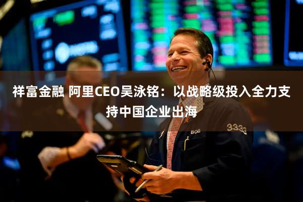 祥富金融 阿里CEO吴泳铭：以战略级投入全力支持中国企业出海