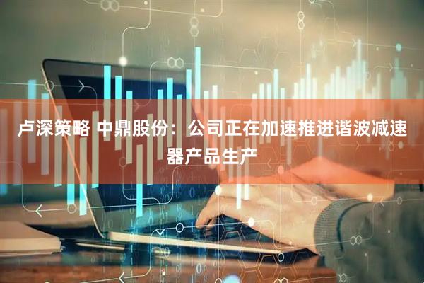 卢深策略 中鼎股份：公司正在加速推进谐波减速器产品生产