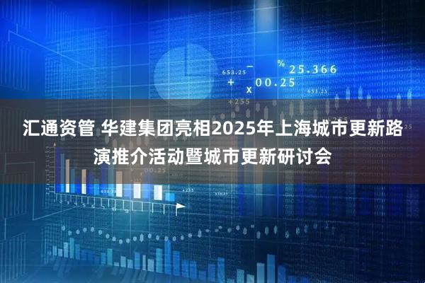 汇通资管 华建集团亮相2025年上海城市更新路演推介活动暨城市更新研讨会