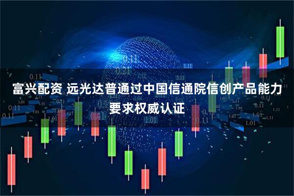 富兴配资 远光达普通过中国信通院信创产品能力要求权威认证