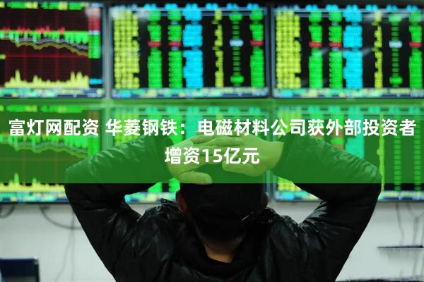 富灯网配资 华菱钢铁：电磁材料公司获外部投资者增资15亿元