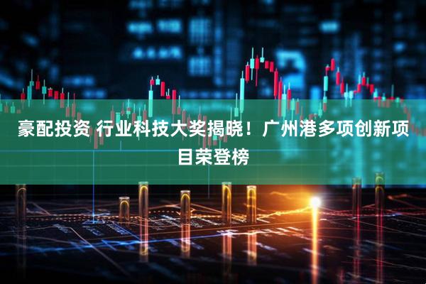 豪配投资 行业科技大奖揭晓！广州港多项创新项目荣登榜