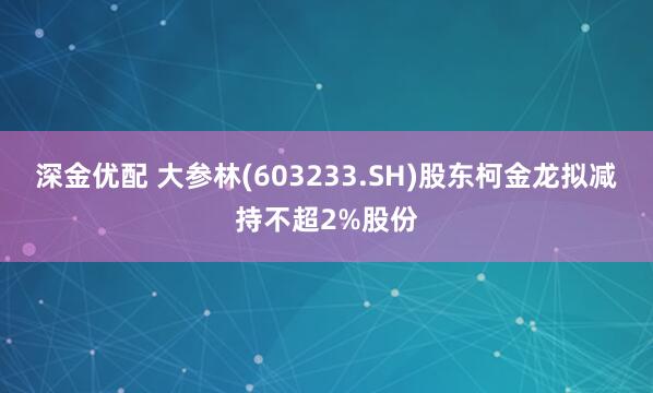 深金优配 大参林(603233.SH)股东柯金龙拟减持不超2%股份