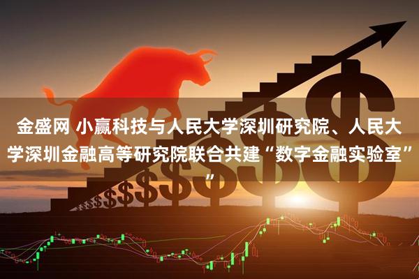 金盛网 小赢科技与人民大学深圳研究院、人民大学深圳金融高等研究院联合共建“数字金融实验室”