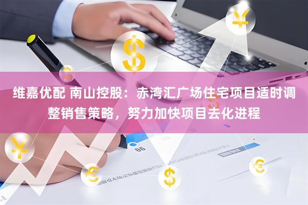 维嘉优配 南山控股：赤湾汇广场住宅项目适时调整销售策略，努力加快项目去化进程
