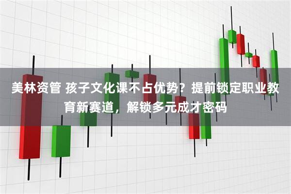 美林资管 孩子文化课不占优势？提前锁定职业教育新赛道，解锁多元成才密码