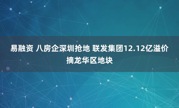 易融资 八房企深圳抢地 联发集团12.12亿溢价摘龙华区地块