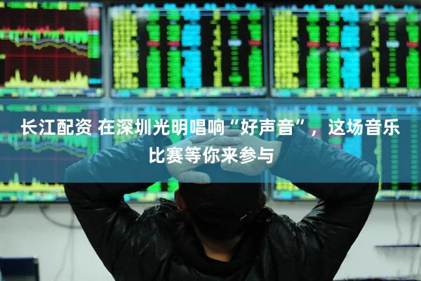 长江配资 在深圳光明唱响“好声音”，这场音乐比赛等你来参与