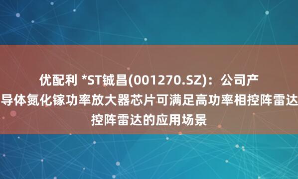 优配利 *ST铖昌(001270.SZ)：公司产品第三代半导体氮化镓功率放大器芯片可满足高功率相控阵雷达的应用场景