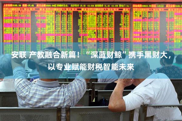 安联 产教融合新篇！“深蓝财鲸”携手黑财大，以专业赋能财税智能未来