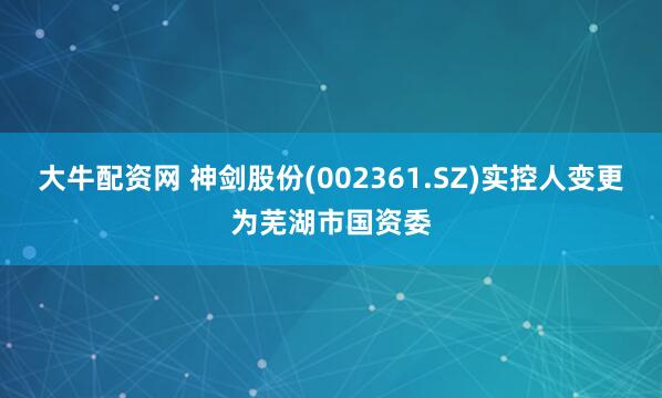 大牛配资网 神剑股份(002361.SZ)实控人变更为芜湖市国资委