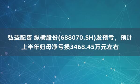 弘益配资 纵横股份(688070.SH)发预亏，预计上半年归母净亏损3468.45万元左右