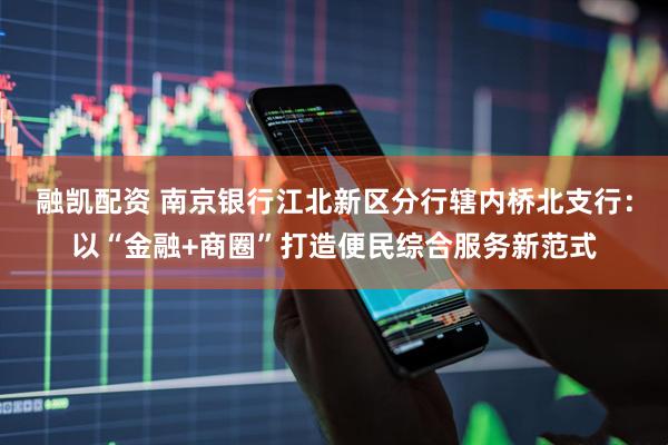 融凯配资 南京银行江北新区分行辖内桥北支行：以“金融+商圈”打造便民综合服务新范式