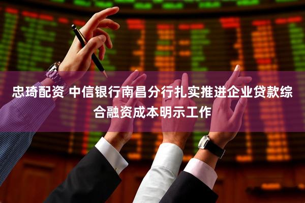 忠琦配资 中信银行南昌分行扎实推进企业贷款综合融资成本明示工作