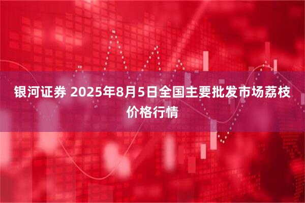 银河证券 2025年8月5日全国主要批发市场荔枝价格行情