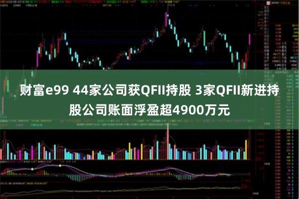 财富e99 44家公司获QFII持股 3家QFII新进持股公司账面浮盈超4900万元