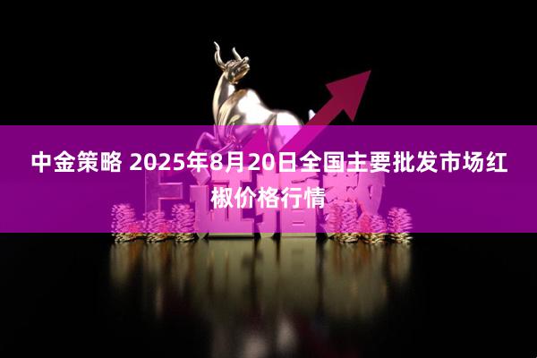 中金策略 2025年8月20日全国主要批发市场红椒价格行情