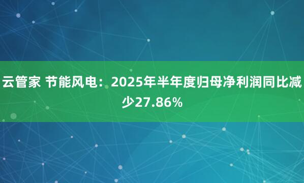 云管家 节能风电：2025年半年度归母净利润同比减少27.86%