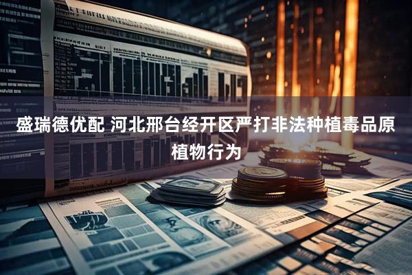 盛瑞德优配 河北邢台经开区严打非法种植毒品原植物行为