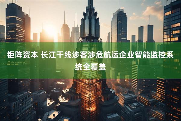 钜阵资本 长江干线涉客涉危航运企业智能监控系统全覆盖