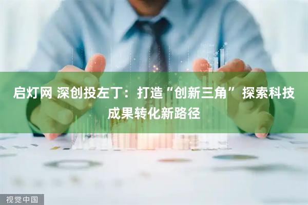 启灯网 深创投左丁：打造“创新三角” 探索科技成果转化新路径