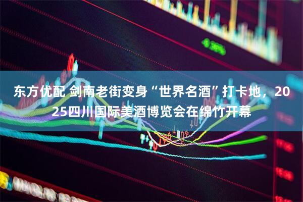 东方优配 剑南老街变身“世界名酒”打卡地，2025四川国际美酒博览会在绵竹开幕