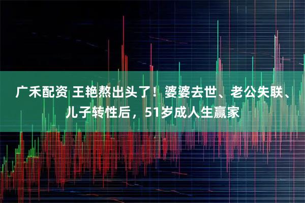 广禾配资 王艳熬出头了！婆婆去世、老公失联、儿子转性后，51岁成人生赢家