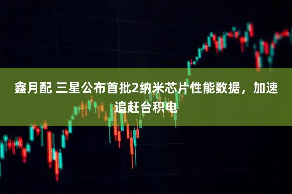 鑫月配 三星公布首批2纳米芯片性能数据，加速追赶台积电