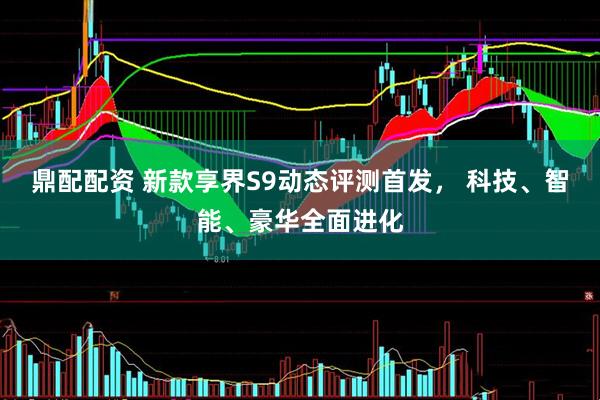 鼎配配资 新款享界S9动态评测首发， 科技、智能、豪华全面进化