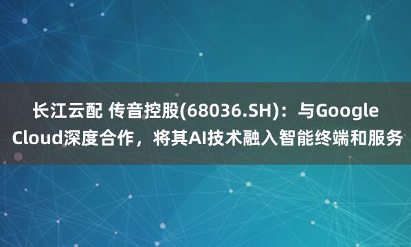 长江云配 传音控股(68036.SH):与Google Cloud深度合作,将其AI技术融入智能终端和服务