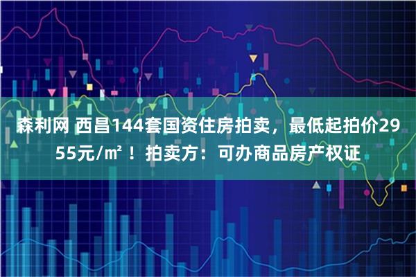 森利网 西昌144套国资住房拍卖，最低起拍价2955元/㎡ ！拍卖方：可办商品房产权证