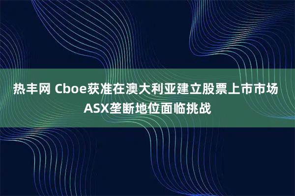 热丰网 Cboe获准在澳大利亚建立股票上市市场 ASX垄断地位面临挑战