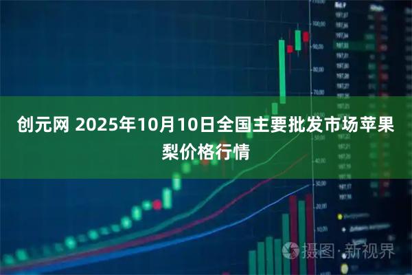 创元网 2025年10月10日全国主要批发市场苹果梨价格行情