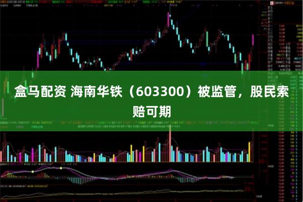 盒马配资 海南华铁（603300）被监管，股民索赔可期