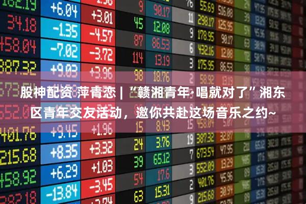 股神配资 萍青恋 | “赣湘青年·唱就对了”湘东区青年交友活动，邀你共赴这场音乐之约~