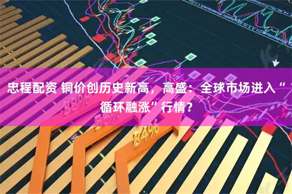 忠程配资 铜价创历史新高，高盛：全球市场进入“循环融涨”行情？