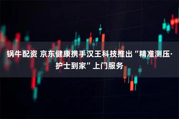 锅牛配资 京东健康携手汉王科技推出“精准测压·护士到家”上门服务